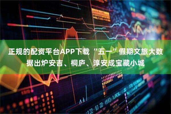 正规的配资平台APP下载 “五一”假期文旅大数据出炉安吉、桐庐、淳安成宝藏小城