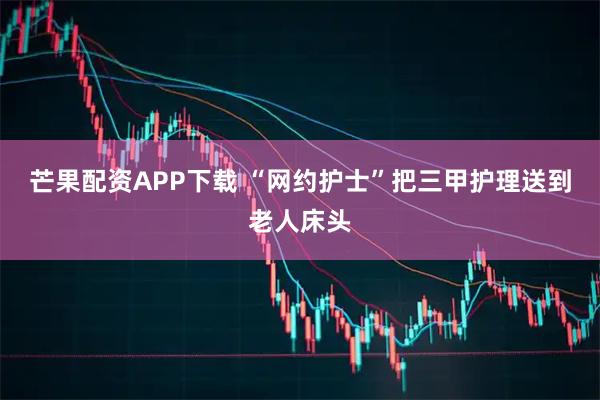 芒果配资APP下载 “网约护士”把三甲护理送到老人床头